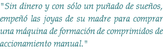 "Sin dinero y con sólo un puñado de sueños, empeñó las joyas de su madre para comprar una máquina de formación de comprimidos de accionamiento manual."